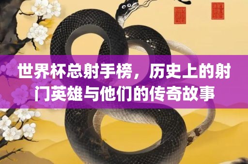 世界杯总射手榜，历史上的射门英雄与他们的传奇故事眉山市正发家政服务有限公司