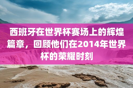 西班牙在世界杯赛场上的辉煌篇章，回顾他们在2014年世界杯的荣耀时刻