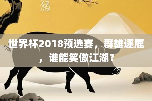 世界杯2018预选赛，群雄逐鹿，谁能笑傲江湖？眉山市正发家政服务有限公司
