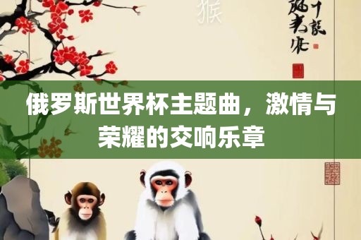 俄罗斯世界杯主题曲，激情与荣耀的交响乐章