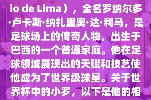 小罗（Ronaldo Luís Nazário de Lima），全名罗纳尔多眉山市正发家政服务有限公司·卢卡斯·纳扎里奥·达·利马，是足球场上的传奇人物，出生于巴西的一个普通家庭。他在足球领域展现出的天赋和技艺使他成为了世界级球星。关于世界杯中的小罗，以下是他的相关经历
