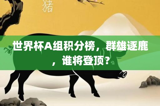 世界杯A组积分榜，群雄逐鹿，谁将登顶？眉山市正发家政服务有限公司