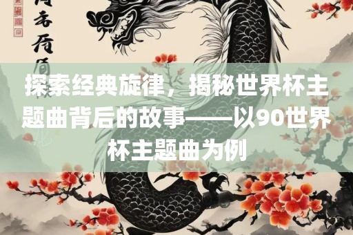 探索经典旋律，揭秘世界杯主题曲背后的故事——以90世界杯主题曲为例眉山市正发家政服务有限公司