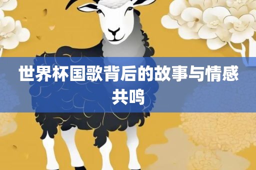 世界杯国歌背后的故事与情感共鸣