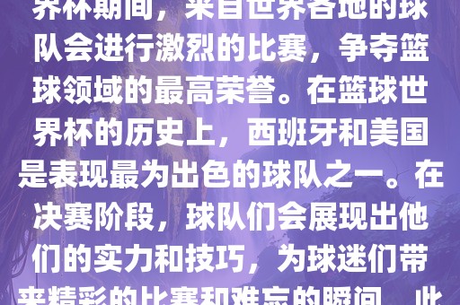 篮球世界杯是国际篮球联合会主办的一项国际篮球赛事，通常每四年举办一次。在篮球世界杯期间，来自世界各地的球队会进行激烈的比赛，争夺篮球领域的最高荣誉。在篮球世界杯的历史上，西班牙和美国是表现最为出色的球队之一。在决赛阶段，球队们会展现出他们的实力和技巧，为球迷们带来精彩的比赛和难忘的瞬间。此外，篮球世界杯也是展示篮球运动精神和团队合作精神的绝佳机会。眉山市正发家政服务有限公司