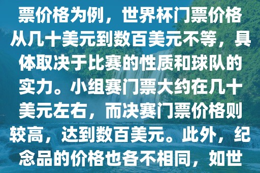 关于世界杯的价格，涉及的因素非常多，如门票价格、纪念品价格等都在不断变化。以门票价格为例，世界杯门票价格从几十美元到数百美元不等，具体取决于比赛的性质和球队的实力。小组赛门票大约在几十美元左右，而决赛门票价格则较高，达到数百美元。此外，纪念品的价格也各不相同，如世界杯纪念衫的价格大约在百元到千元不等。因此，无法给出确切的关于世界杯的价格。