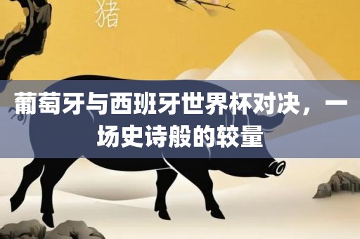 葡萄牙与西班牙世界杯对决，一场史诗般的较量