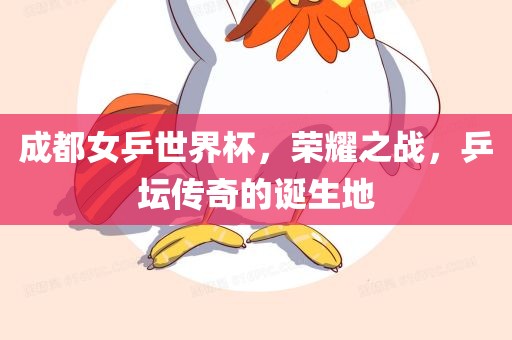 成都女乒世界杯，荣耀之战，乒坛传奇的诞生地