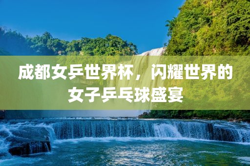 成都女乒世界杯，闪耀世界的女子乒乓球盛宴