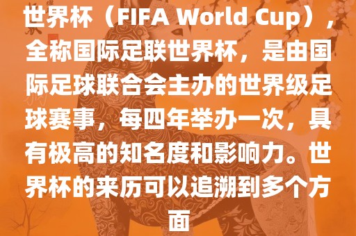 世界杯（FIFA World Cup），全称国际足联世界杯，是由国际足球联合会主办的世界级足球赛事，每四年举办一次，具有极高的知名度和影响力。世界杯的来历可以追溯到多个方面