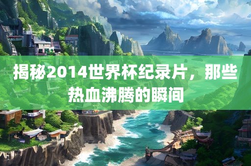揭秘2014世界杯纪录片，那些热血沸腾的瞬间