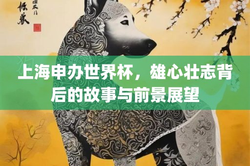上海申办世界杯，雄心壮志背后的故事与前景展望