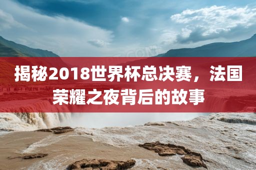 揭秘2018世界杯总决赛，法国荣耀之夜背后的故事眉山市正发家政服务有限公司