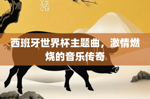 西班牙世界杯主题曲，激情燃烧的音乐传奇