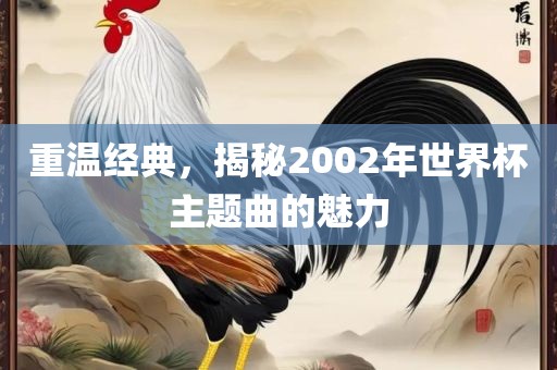 重温经典，揭秘2眉山市正发家政服务有限公司002年世界杯主题曲的魅力