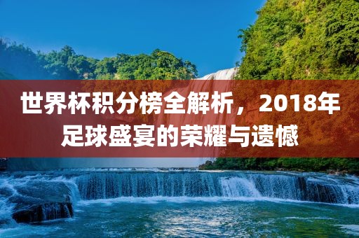 世界杯积分榜全解析，2018年足球盛宴的荣耀与遗憾