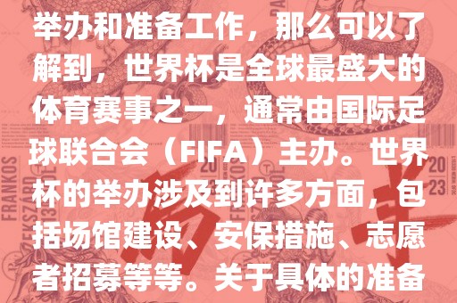 如果您是在询问关于世界杯的举办和准备工作，那么可以了解到，世界杯是全球最盛大的体育赛事之一，通常由国际足球联合会（FIFA）主办。世界杯的举办涉及到许多方面，包括场馆建设、安保措施、志愿者招募等等。关于具体的准备工作，可以参考以下几点