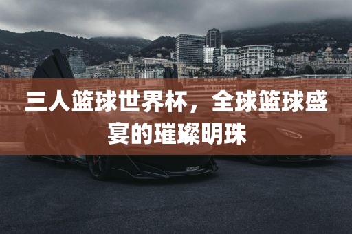 三人篮球世界杯，全球篮球盛宴的璀璨明珠
