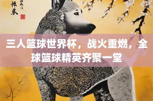 三人篮球世界杯，战火重燃，全球篮球精英齐聚一堂