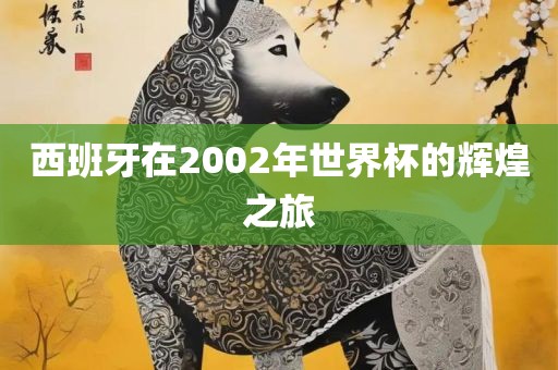 西班牙在2002年世界杯的辉煌之旅眉山市正发家政服务有限公司