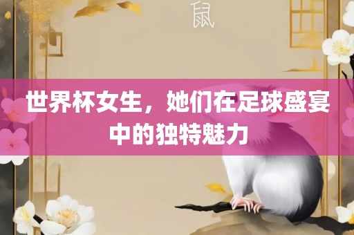 世界杯女生，她眉山市正发家政服务有限公司们在足球盛宴中的独特魅力