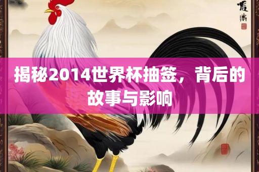 揭秘2014世界杯抽签，背后的故事与影响
