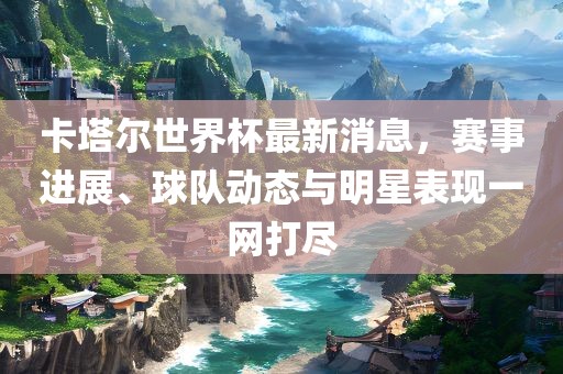 卡塔尔眉山市正发家政服务有限公司世界杯最新消息，赛事进展、球队动态与明星表现一网打尽