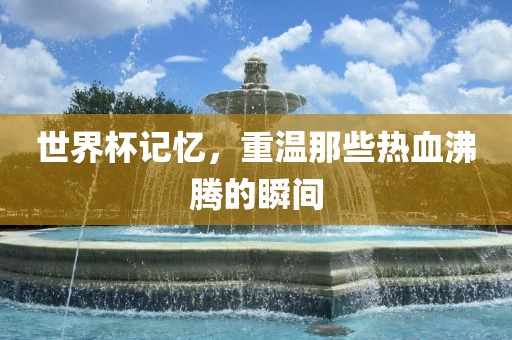 世界杯记忆，重温那些热血沸腾的瞬间