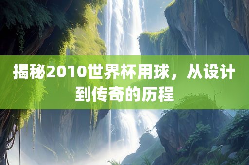 揭秘2010世界杯用球，从设计到传奇的历程