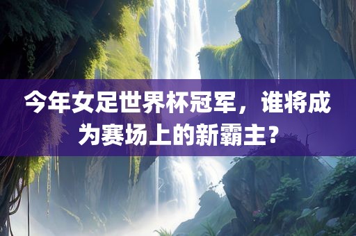 今年女足世界杯冠军，谁将成为赛场上的新霸主？