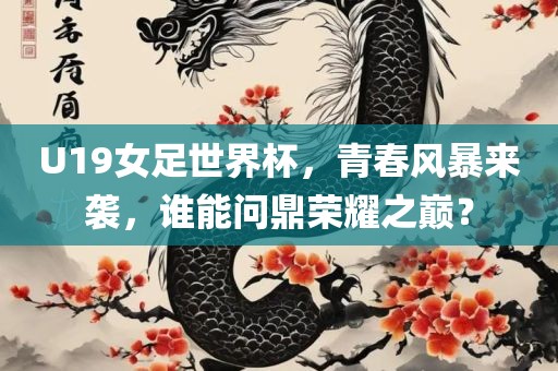 U19女足世界杯，青春风暴来袭，谁能问鼎荣耀之巅？