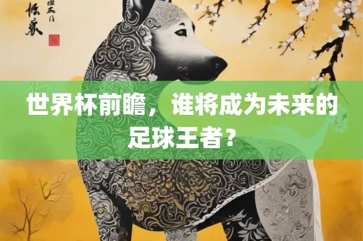 世界杯前瞻，谁将成为未来的足球王者？