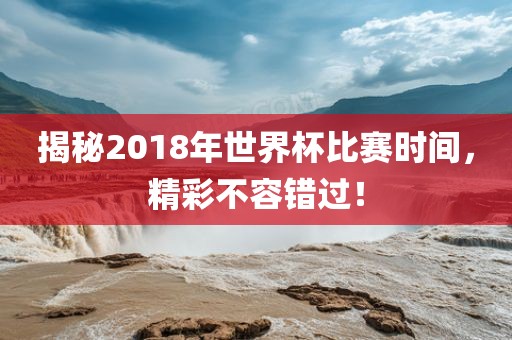 揭秘2018年世界杯比赛时间，精彩不容错过！