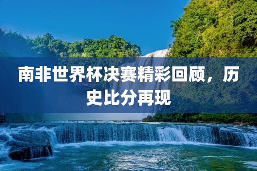 南非世界杯决赛精彩回顾，历史比分再现