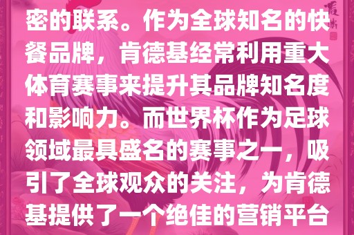 肯德基与世界杯之间存在着紧密的联系。作为全球知名的快餐品牌，肯德基经常利用重大体育赛事来提升其品牌知名度和影响力。而世界杯作为足球领域最具盛名的赛事之一，吸引了全球观众的关注，为肯德基提供了一个绝佳的营销平台。