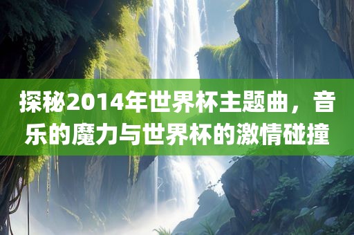 探秘2014年世界杯主题曲，音乐的魔力与世界杯的激情碰撞
