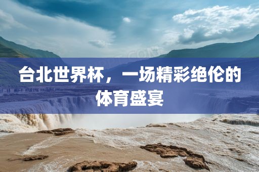 台北世界杯，一场精彩绝伦的体育盛宴