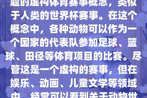 动物世界杯是一个以动物为主题的虚构体育赛事概念，类似于人类的世界杯赛事。在这个概念中，各种动物可以作为一个国家的代表队参加足球、篮球、田径等体育项目的比赛。尽管这是一个虚构的赛事，但在娱乐、动画、儿童文学等领域中，经常可以看到关于动物世界杯的故事和情节。