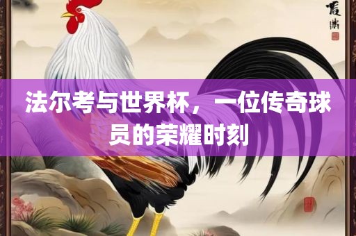 法尔考与世界杯，一位传奇球员的荣耀时刻