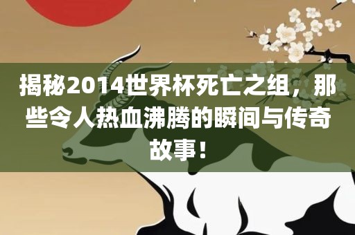 揭秘2014世界杯死亡之组，那些令人热血沸腾的瞬间与传奇故事！