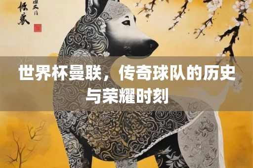 世界杯曼联，传奇球队的历史与荣耀时刻