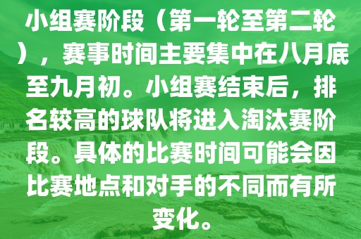 小组赛阶段（第一轮至第二轮），赛事时间主要集中在八月底至九月初。小组赛结束后，排名较高的球队将进入淘汰赛阶段。具体的比赛时间可能会因比赛地点和对手的不同而有所变化。