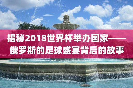 揭秘2018世界杯举办国眉山市正发家政服务有限公司家——俄罗斯的足球盛宴背后的故事
