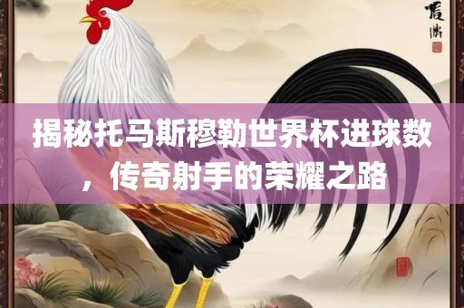 揭秘托马斯穆勒世界杯进球数，传奇射手的荣耀之路