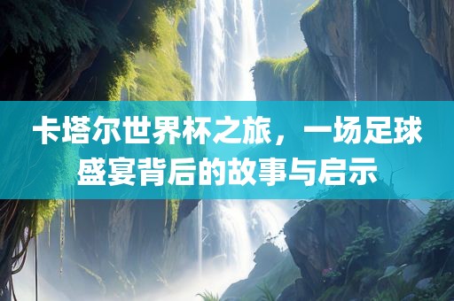 卡塔尔世界杯之旅，一场足球盛宴背后的故事与启示