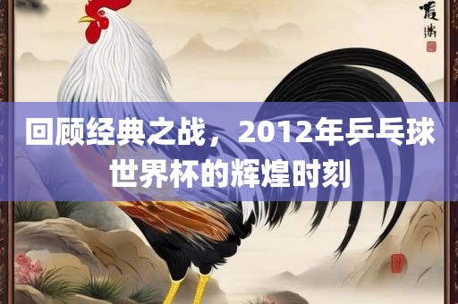 回顾经典之战，2012年乒乓球世界杯的辉煌时刻