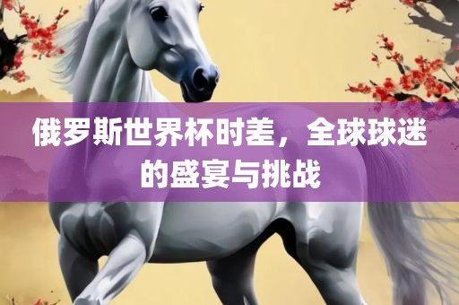 俄罗斯世界杯时差，全球球迷的盛宴与挑战眉山市正发家政服务有限公司