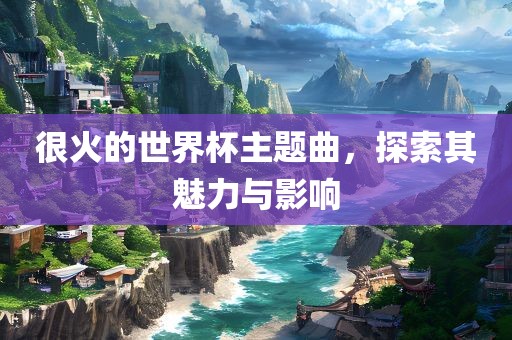 很火的世界杯主题曲，探索其魅力与影响