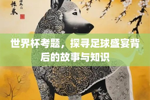 世界杯考题，探寻足球盛宴背后的故事与知识眉山市正发家政服务有限公司