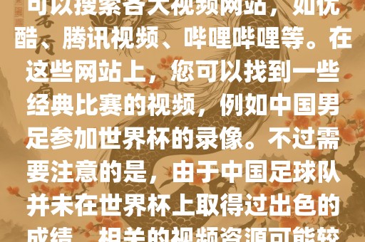 关于中国足球世界杯的视频，您可以搜索各大视频网站，如优酷、腾讯视频、哔哩哔哩等。在这些网站上，您可以找到一些经典比赛的视频，例如中国男足参加世界杯的录像。不过需要注意的是，由于中国足球队并未在世界杯上取得过出色的成绩，相关的视频资源可能较少。